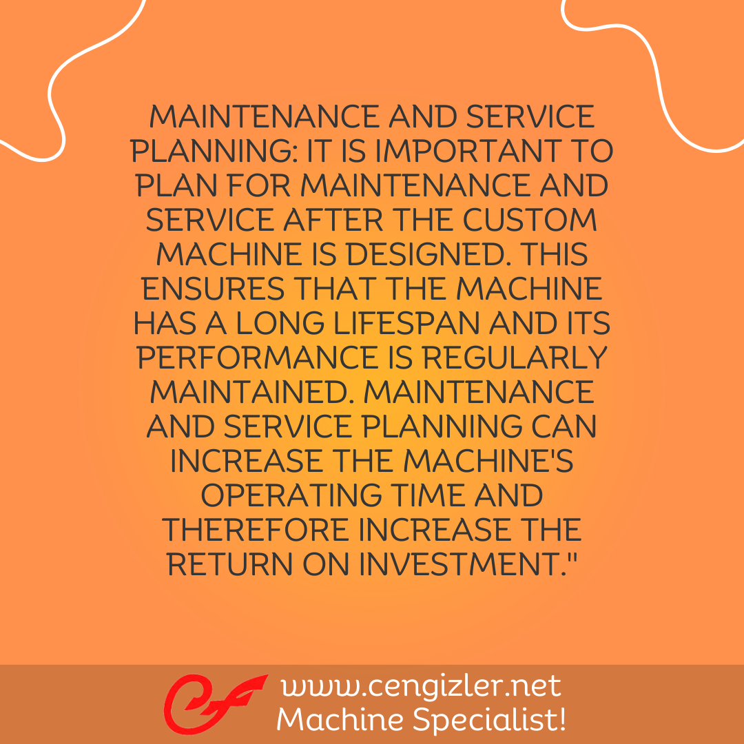 5 Maintenance and service planning. It is important to plan for maintenance and service after the custom machine is designed. This ensures that the machine has a long lifespan and its performance is regularly maintained